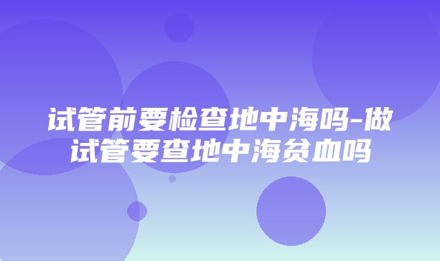 试管前要检查地中海吗-做试管要查地中海贫血吗