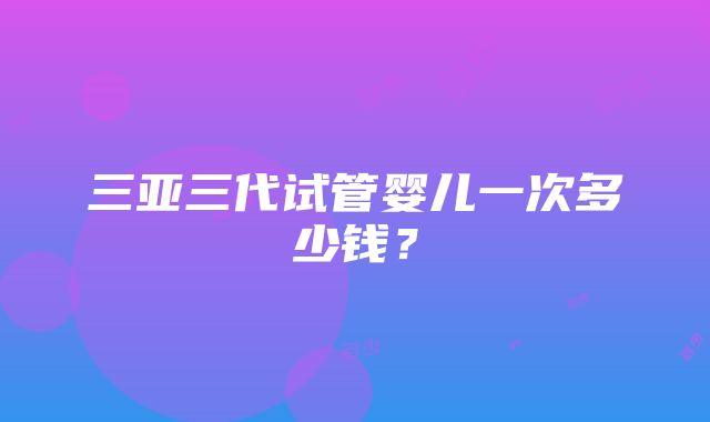 三亚三代试管婴儿一次多少钱？