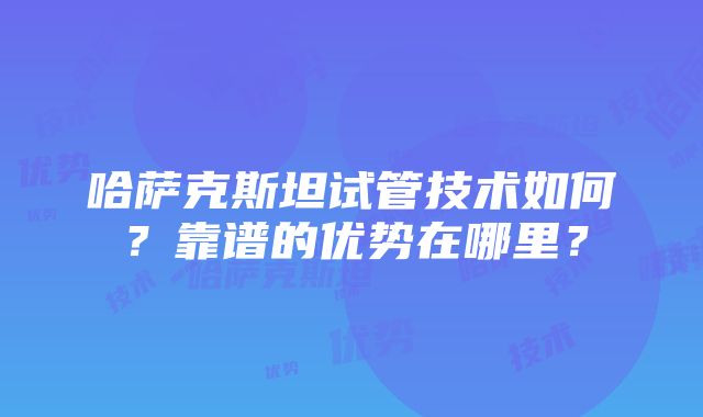 哈萨克斯坦试管技术如何？靠谱的优势在哪里？