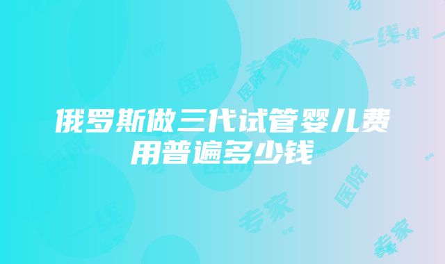 俄罗斯做三代试管婴儿费用普遍多少钱