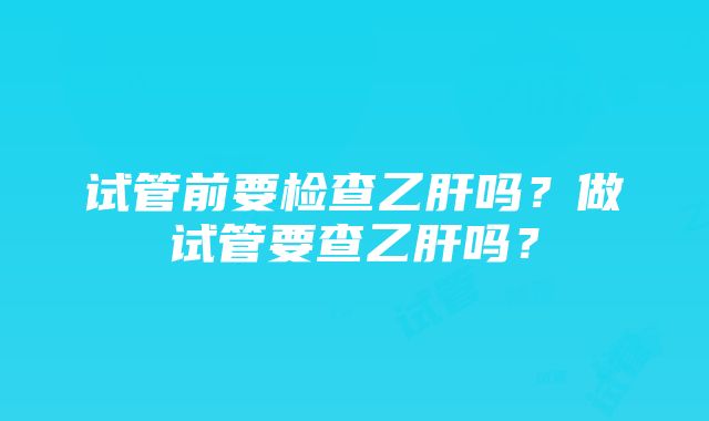 试管前要检查乙肝吗？做试管要查乙肝吗？