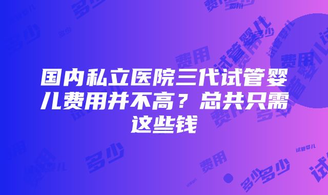 国内私立医院三代试管婴儿费用并不高？总共只需这些钱