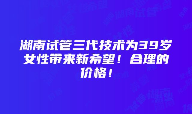 湖南试管三代技术为39岁女性带来新希望！合理的价格！