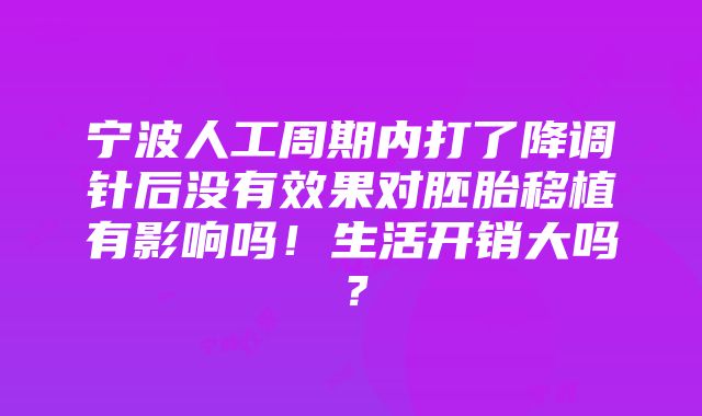 宁波人工周期内打了降调针后没有效果对胚胎移植有影响吗！生活开销大吗？