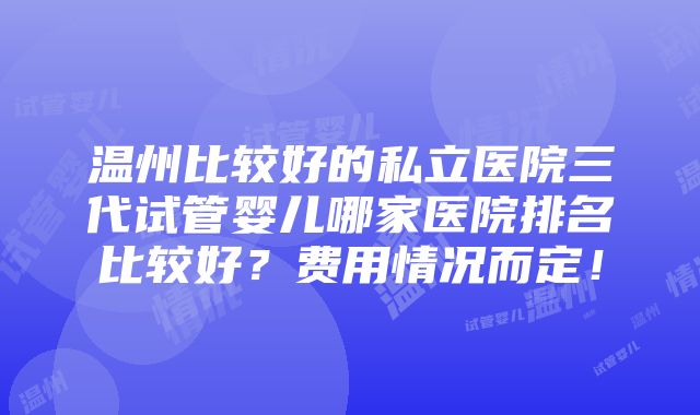 温州比较好的私立医院三代试管婴儿哪家医院排名比较好？费用情况而定！