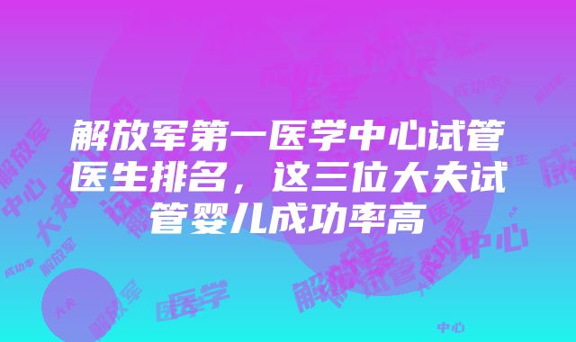 解放军第一医学中心试管医生排名，这三位大夫试管婴儿成功率高