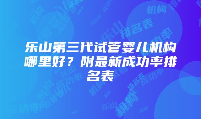 乐山第三代试管婴儿机构哪里好？附最新成功率排名表