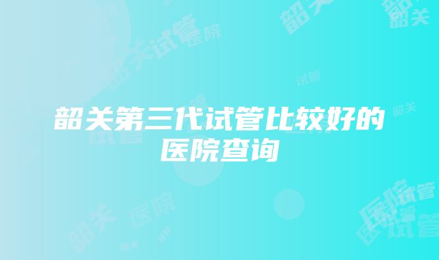 韶关第三代试管比较好的医院查询