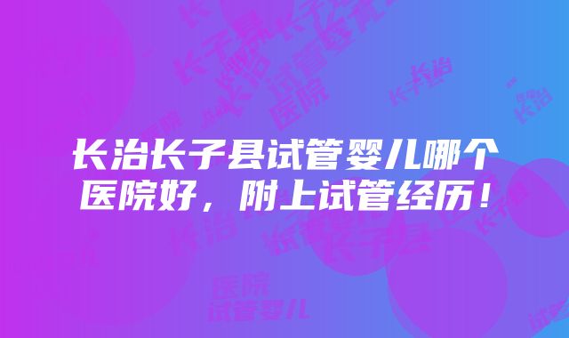 长治长子县试管婴儿哪个医院好，附上试管经历！