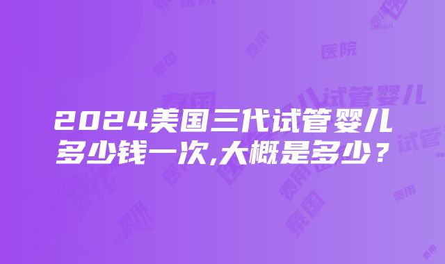 2024美国三代试管婴儿多少钱一次,大概是多少？