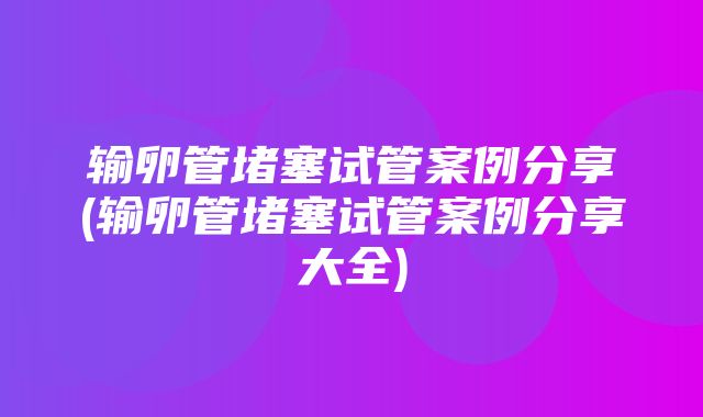 输卵管堵塞试管案例分享(输卵管堵塞试管案例分享大全)