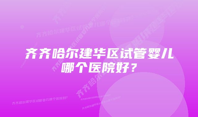 齐齐哈尔建华区试管婴儿哪个医院好？