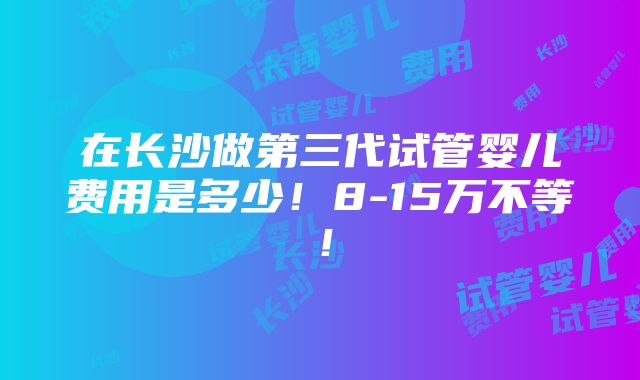 在长沙做第三代试管婴儿费用是多少！8-15万不等！