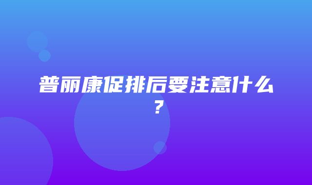 普丽康促排后要注意什么？