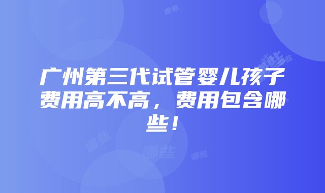 广州第三代试管婴儿孩子费用高不高，费用包含哪些！