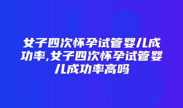 女子四次怀孕试管婴儿成功率,女子四次怀孕试管婴儿成功率高吗