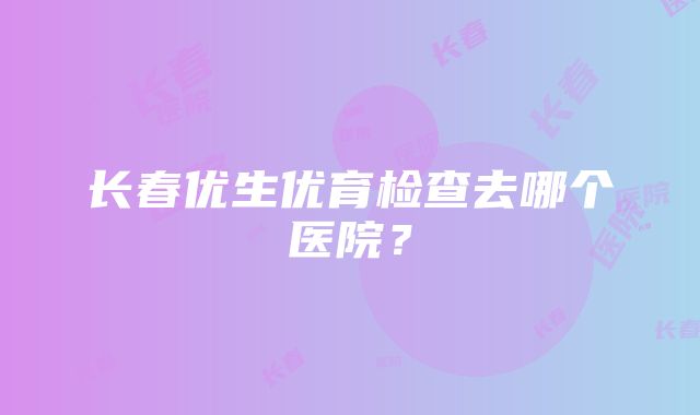 长春优生优育检查去哪个医院？