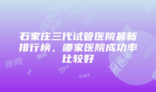 石家庄三代试管医院最新排行榜，哪家医院成功率比较好