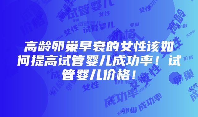 高龄卵巢早衰的女性该如何提高试管婴儿成功率！试管婴儿价格！