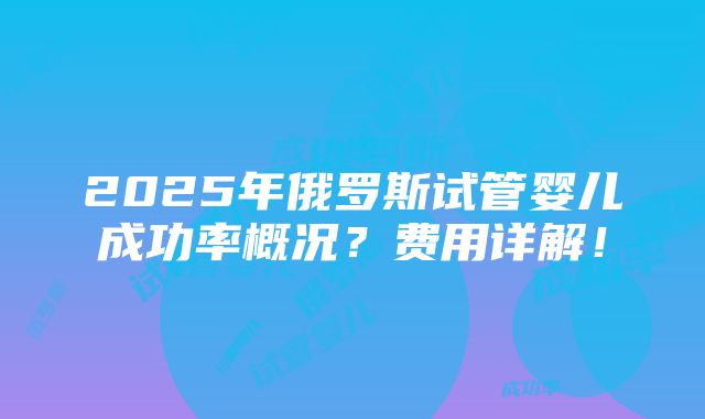 2025年俄罗斯试管婴儿成功率概况？费用详解！