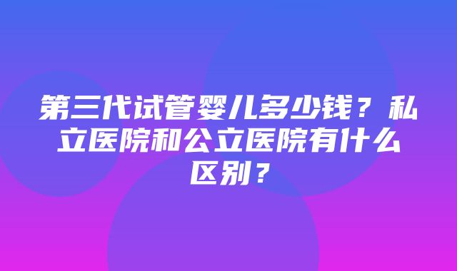 第三代试管婴儿多少钱？私立医院和公立医院有什么区别？