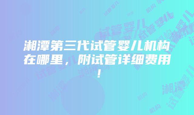 湘潭第三代试管婴儿机构在哪里，附试管详细费用！