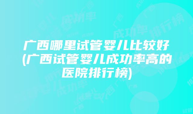 广西哪里试管婴儿比较好(广西试管婴儿成功率高的医院排行榜)