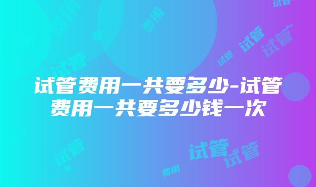 试管费用一共要多少-试管费用一共要多少钱一次