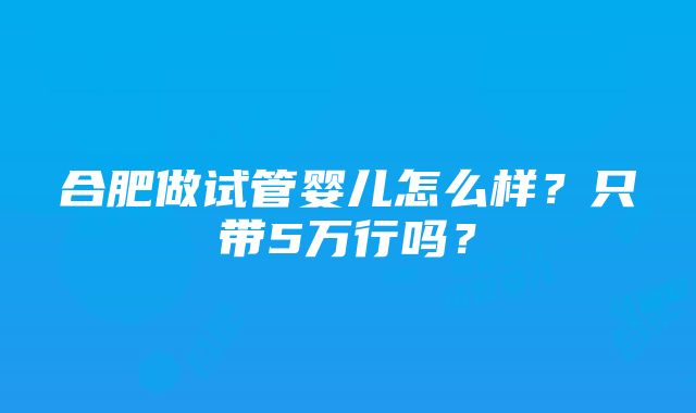 合肥做试管婴儿怎么样？只带5万行吗？