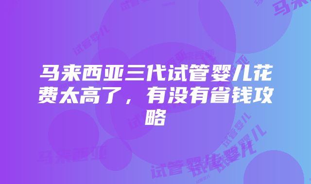 马来西亚三代试管婴儿花费太高了，有没有省钱攻略