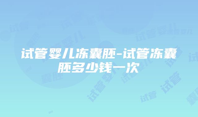 试管婴儿冻囊胚-试管冻囊胚多少钱一次