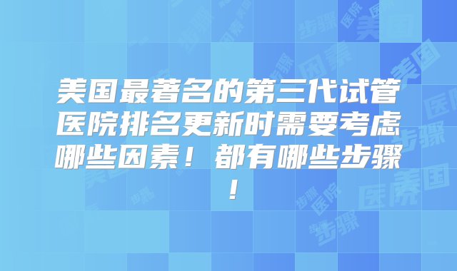 美国最著名的第三代试管医院排名更新时需要考虑哪些因素！都有哪些步骤！