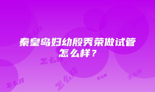 秦皇岛妇幼殷秀荣做试管怎么样？