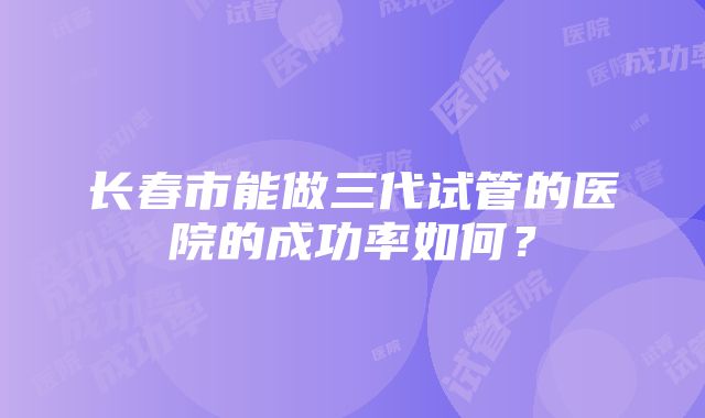 长春市能做三代试管的医院的成功率如何？