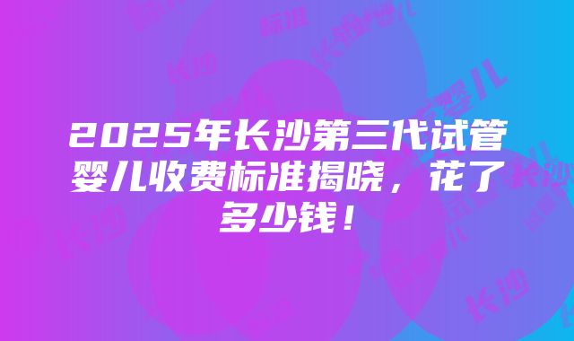 2025年长沙第三代试管婴儿收费标准揭晓，花了多少钱！