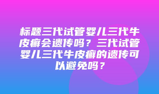 标题三代试管婴儿三代牛皮癣会遗传吗？三代试管婴儿三代牛皮癣的遗传可以避免吗？