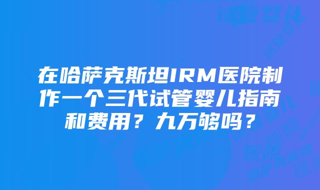 在哈萨克斯坦IRM医院制作一个三代试管婴儿指南和费用？九万够吗？