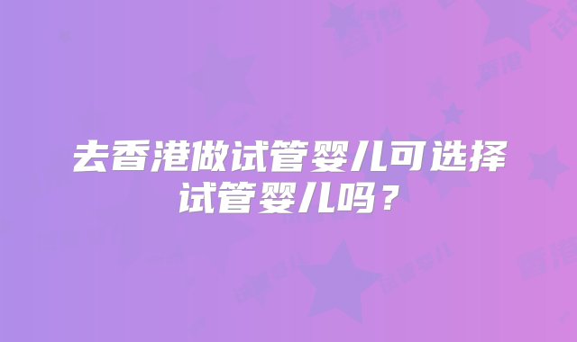 去香港做试管婴儿可选择试管婴儿吗？