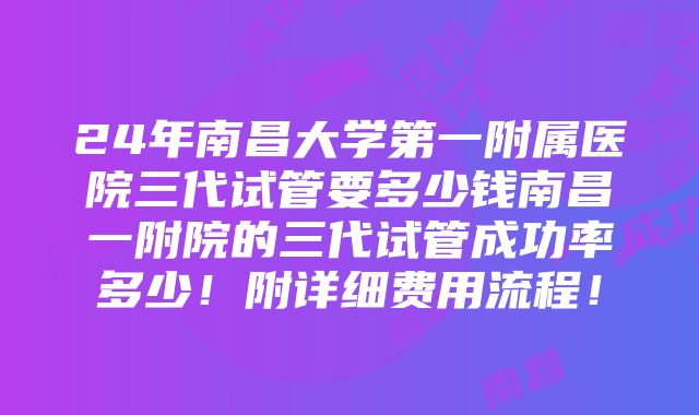 24年南昌大学第一附属医院三代试管要多少钱南昌一附院的三代试管成功率多少！附详细费用流程！