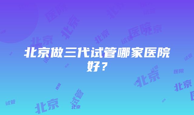 北京做三代试管哪家医院好？