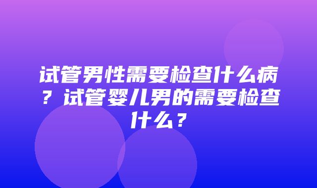 试管男性需要检查什么病？试管婴儿男的需要检查什么？