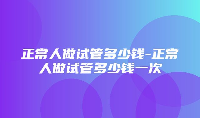 正常人做试管多少钱-正常人做试管多少钱一次