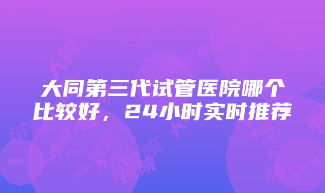 大同第三代试管医院哪个比较好，24小时实时推荐