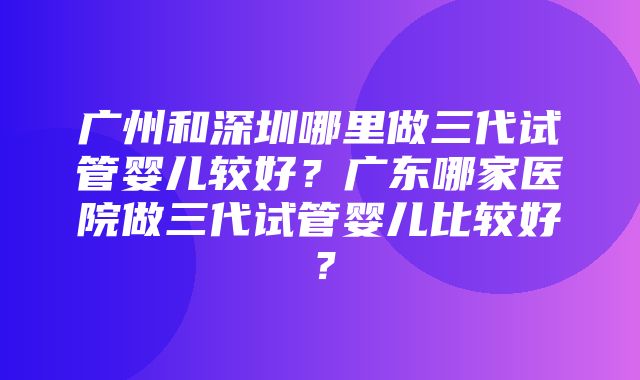 广州和深圳哪里做三代试管婴儿较好？广东哪家医院做三代试管婴儿比较好？