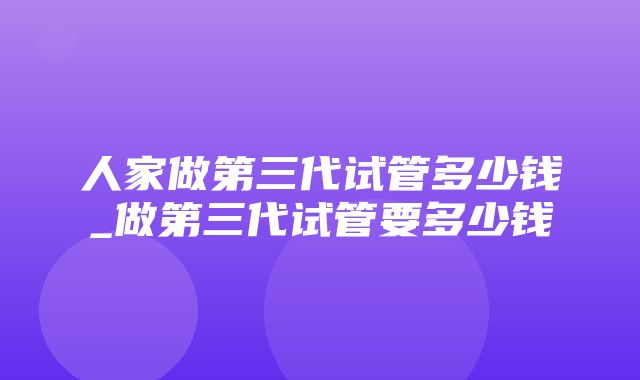 人家做第三代试管多少钱_做第三代试管要多少钱