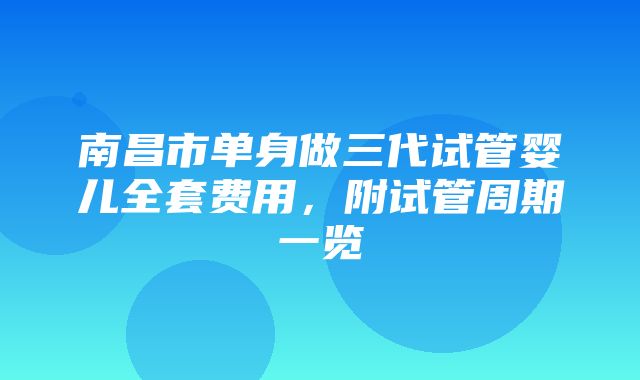 南昌市单身做三代试管婴儿全套费用，附试管周期一览