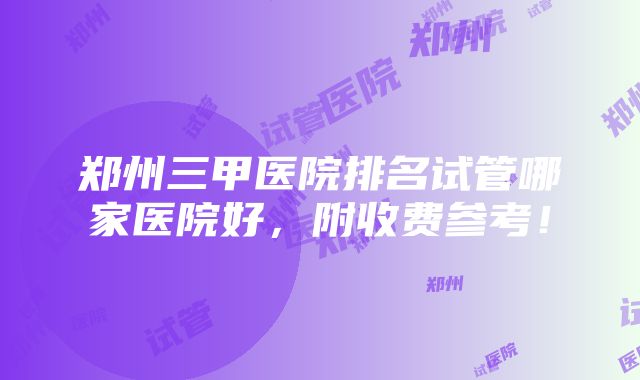 郑州三甲医院排名试管哪家医院好，附收费参考！