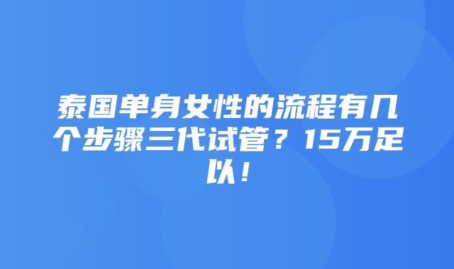 泰国单身女性的流程有几个步骤三代试管？15万足以！