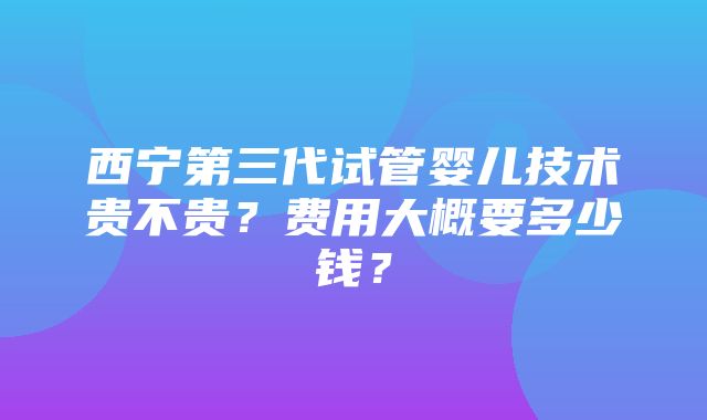 西宁第三代试管婴儿技术贵不贵？费用大概要多少钱？