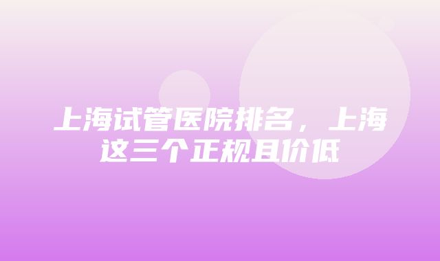 上海试管医院排名，上海这三个正规且价低